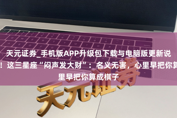 天元证券_手机版APP升级包下载与电脑版更新说明 警惕！这三星座“闷声发大财”：名义无害，心里早把你算成棋子