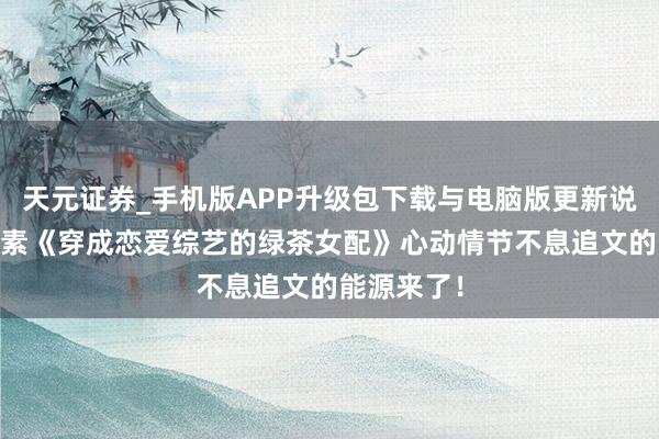 天元证券_手机版APP升级包下载与电脑版更新说明 矿藏竹素《穿成恋爱综艺的绿茶女配》心动情节不息追文的能源来了！
